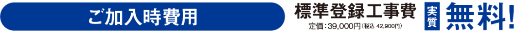 ご加入時費用、標準登録工事費実質無料 定価:39,000円(税込42,900円)