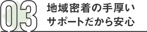 03 地域密着の手厚いサポートだから安心