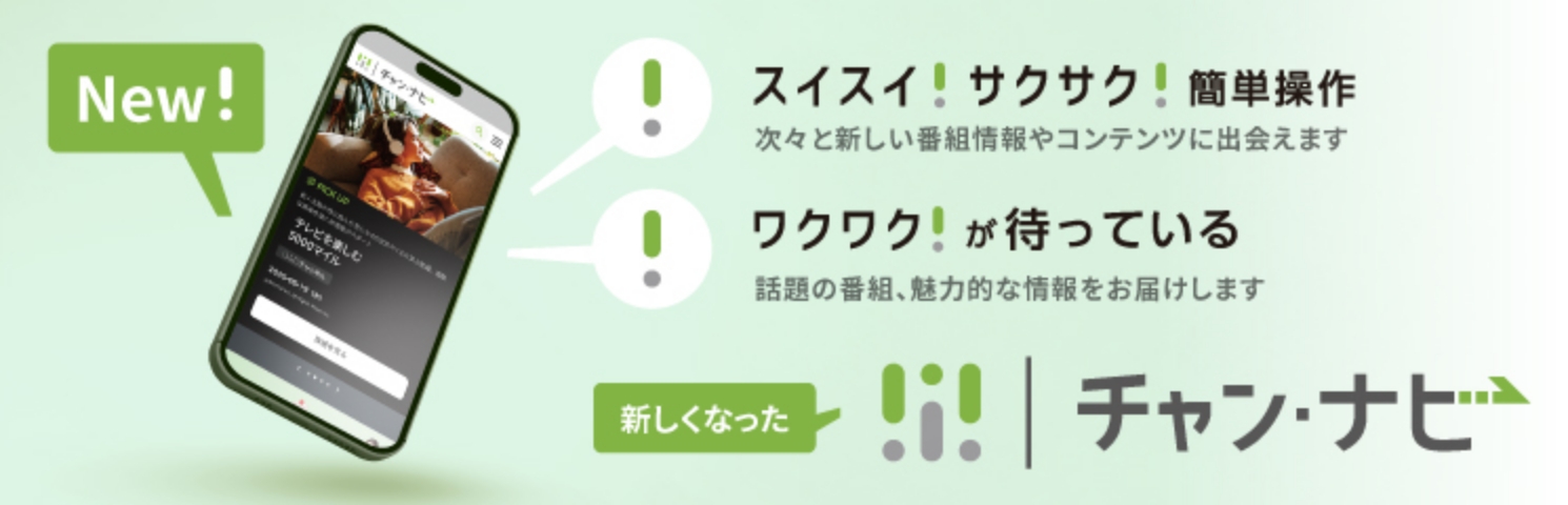 New! スイスイ！サクサク！簡単操作 次々と新しい番組情報やコンテンツに出会えます ワクワク！が待っている 話題の番組、魅力的な情報をお届けします 新しくなった チャン・ナビ
