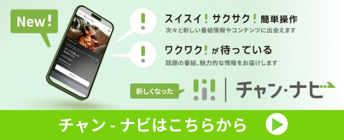 New! スイスイ！サクサク！簡単操作 次々と新しい番組情報やコンテンツに出会えます ワクワク！が待っている 話題の番組、魅力的な情報をお届けします 新しくなった チャン・ナビ